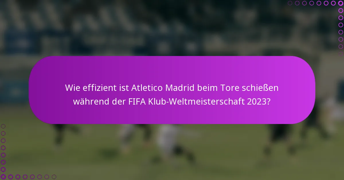 Wie effizient ist Atletico Madrid beim Tore schießen während der FIFA Klub-Weltmeisterschaft 2023?